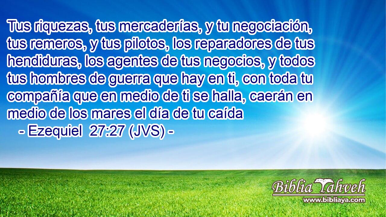 Tus riquezas, tus mercaderías, y tu negociación, tus remeros, y tus pilotos, los reparadores de tus hendiduras, los agentes de tus negocios, y todos tus hombres de guerra que hay en ti, con toda tu compañía que en medio de ti se halla, caerán en medio de los mares el día de tu caída