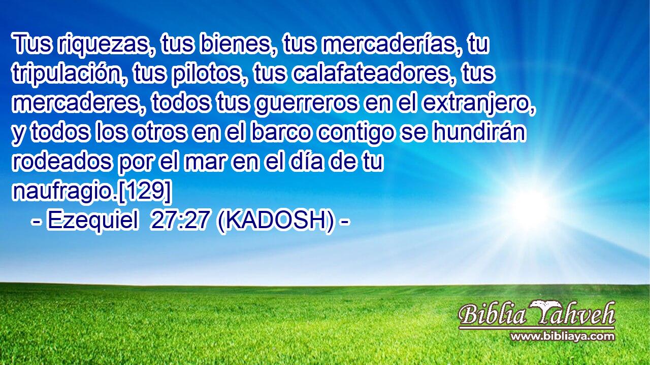  Tus riquezas, tus bienes, tus mercaderías, tu tripulación, tus pilotos, tus calafateadores, tus mercaderes, todos tus guerreros en el extranjero, y todos los otros en el barco contigo se hundirán rodeados por el mar en el día de tu naufragio.[129] 