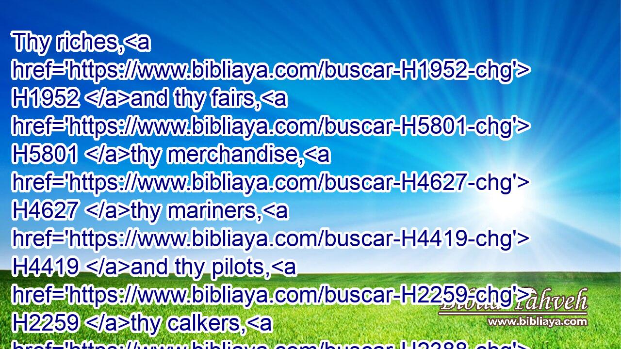 Thy riches, H1952 and thy fairs, H5801 thy merchandise, H4627 thy mariners, H4419 and thy pilots, H2259 thy calkers, H2388  H919 and the occupiers H6148 of thy merchandise, H4267 and all H3605 thy men H376 of war, H4421 that H834 are in thee, and in all H3605 thy company H6951 which H834 is in the midst H8432 of thee, shall fall H5307 into the midst H3820 of the seas H3220 in the day H3117 of thy ruin.H4658