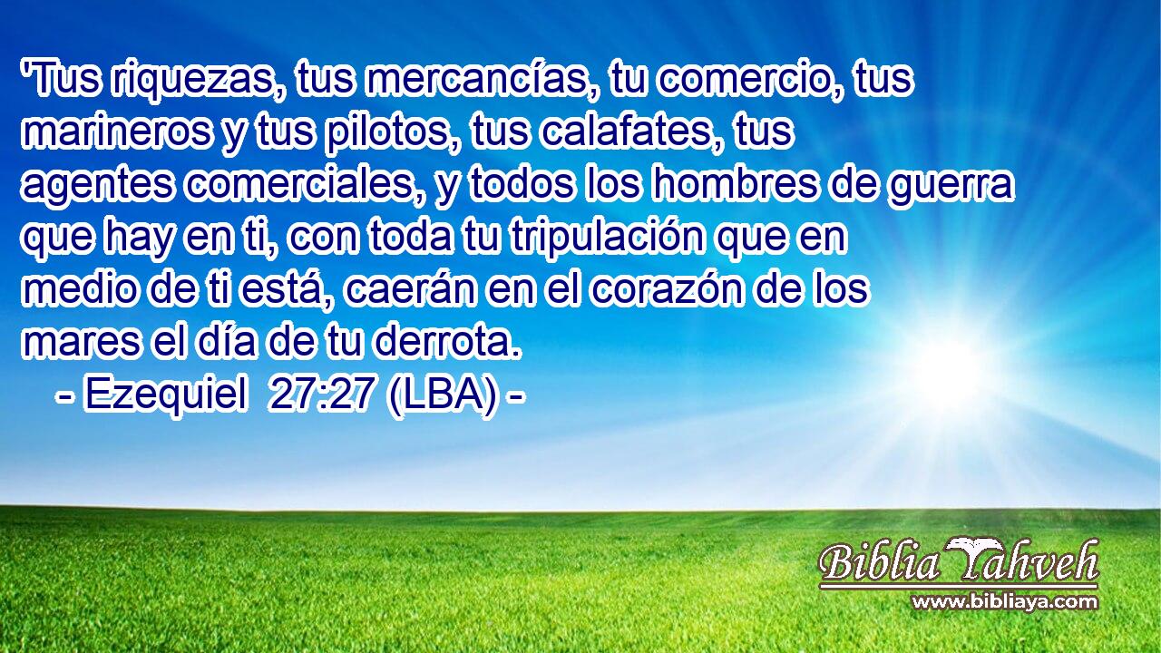 'Tus riquezas, tus mercancías, tu comercio, tus marineros y tus pilotos, tus calafates, tus agentes comerciales, y todos los hombres de guerra que hay en ti, con toda tu tripulación que en medio de ti está, caerán en el corazón de los mares el día de tu derrota.