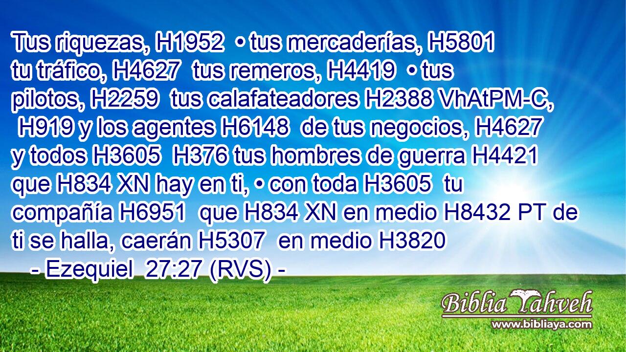 Tus riquezas, H1952  • tus mercaderías, H5801  tu tráfico, H4627  tus remeros, H4419  • tus pilotos, H2259  tus calafateadores H2388 VhAtPM-C,  H919 y los agentes H6148  de tus negocios, H4627  y todos H3605  H376 tus hombres de guerra H4421  que H834 XN hay en ti, • con toda H3605  tu compañía H6951  que H834 XN en medio H8432 PT de ti se halla, caerán H5307  en medio H3820 
