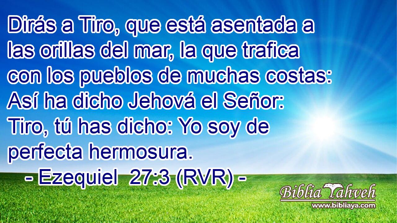 Dirás a Tiro, que está asentada a las orillas del mar, la que trafica con los pueblos de muchas costas: Así ha dicho Jehová el Señor: Tiro, tú has dicho: Yo soy de perfecta hermosura.