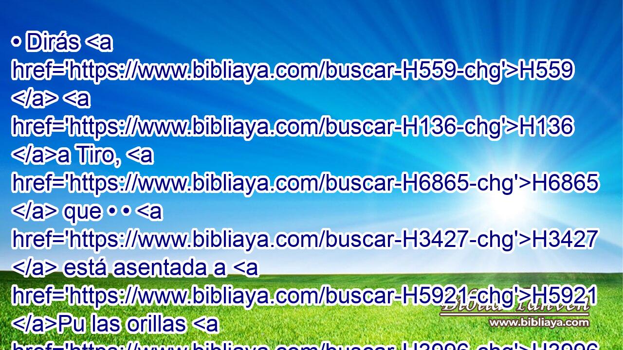 • Dirás H559  H136 a Tiro, H6865  que • • H3427  está asentada a H5921 Pu las orillas H3996  del mar, H3220  la que trafica H7402 VqApSF-N con los pueblos H5971 H de H413 PU muchas H7227  costas: H339  Así H3541 Am ha dicho H559  Jehová H3068  el Señor: • H589  Tiro, H6865  tú H859 RFSF2 has dicho: H559  Yo H589  soy de perfecta H3632  hermosura. H3308  
