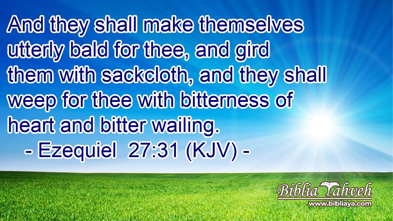 And they shall make themselves utterly bald for thee, and gird them with sackcloth, and they shall weep for thee with bitterness of heart and bitter wailing.