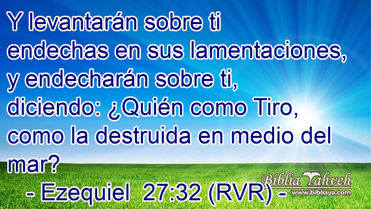 Y levantarán sobre ti endechas en sus lamentaciones, y endecharán sobre ti, diciendo: ¿Quién como Tiro, como la destruida en medio del mar?