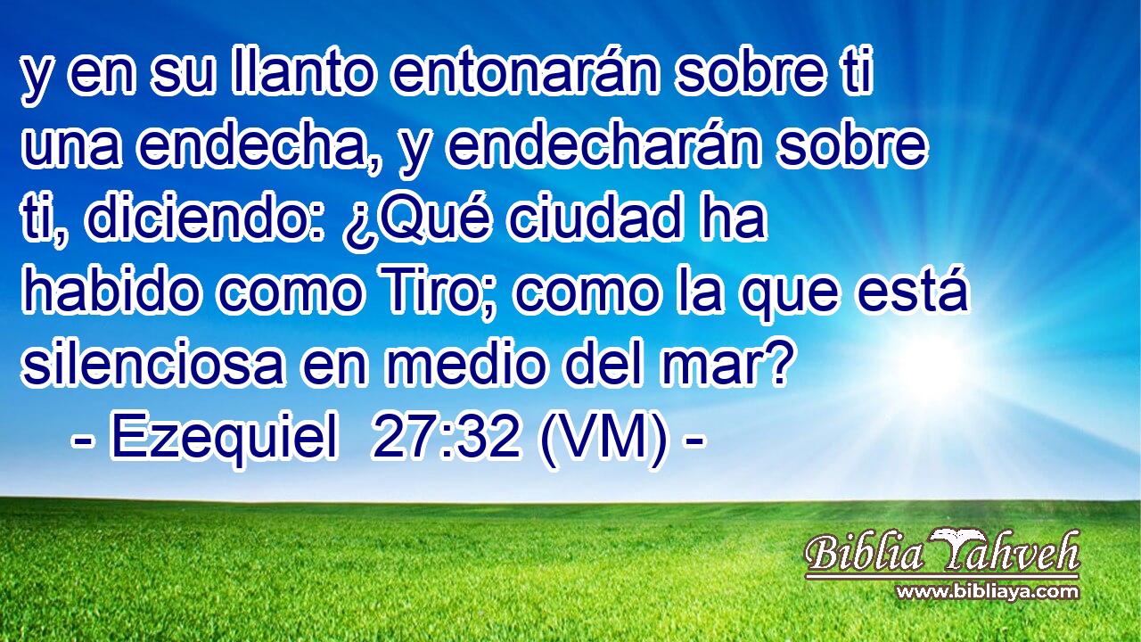  y en su llanto entonarán sobre ti una endecha, y endecharán sobre ti, diciendo: ¿Qué ciudad ha habido como Tiro; como la que está silenciosa en medio del mar? 