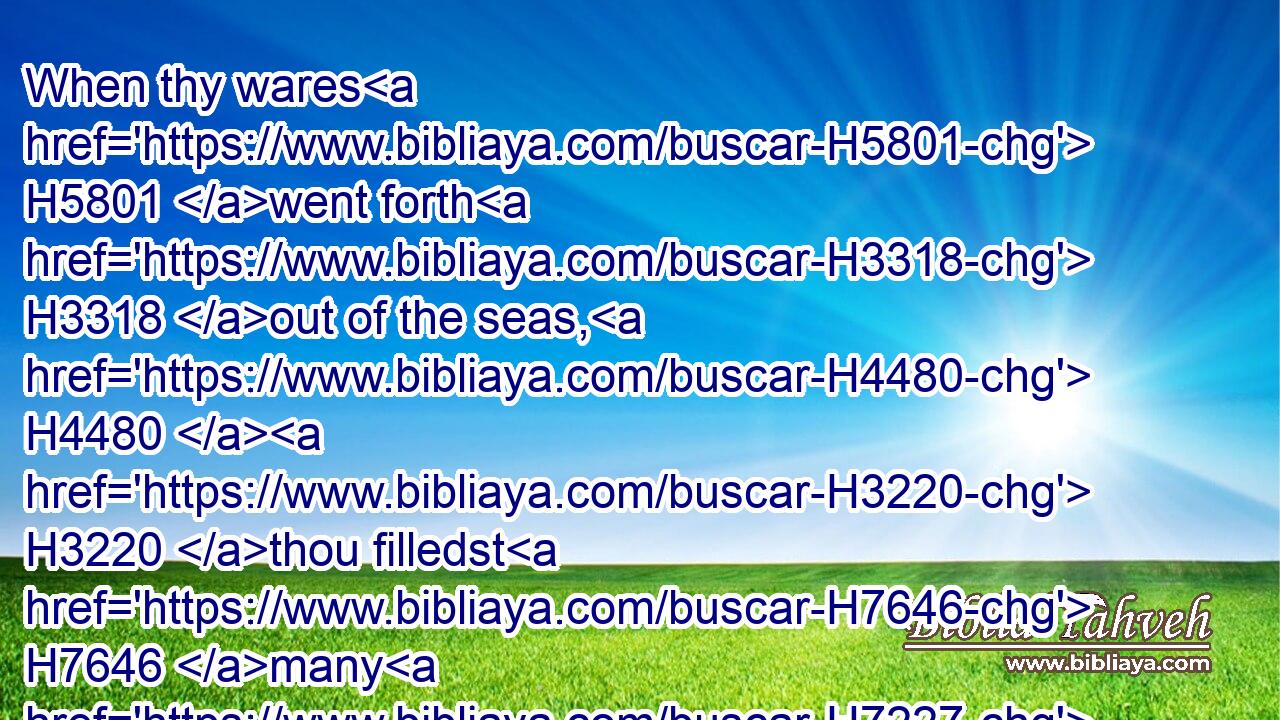 When thy wares H5801 went forth H3318 out of the seas, H4480  H3220 thou filledst H7646 many H7227 people; H5971 thou didst enrich H6238 the kings H4428 of the earth H776 with the multitude H7230 of thy riches H1952 and of thy merchandise.H4627
