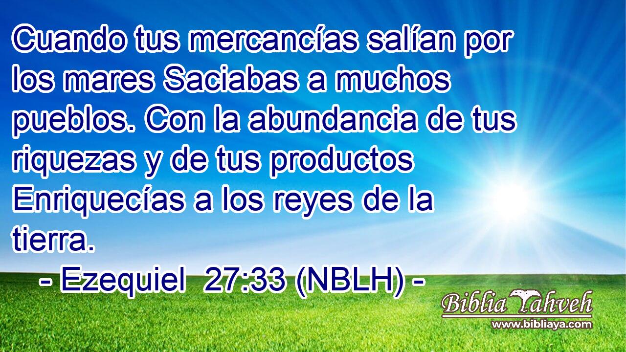  Cuando tus mercancías salían por los mares Saciabas a muchos pueblos. Con la abundancia de tus riquezas y de tus productos Enriquecías a los reyes de la tierra. 