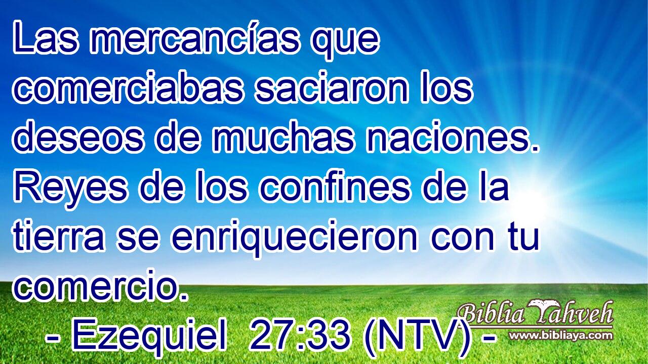 Las mercancías que comerciabas saciaron los deseos de muchas naciones. Reyes de los confines de la tierra se enriquecieron con tu comercio.