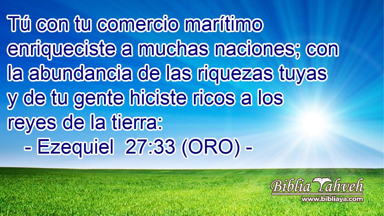  Tú con tu comercio marítimo enriqueciste a muchas naciones; con la abundancia de las riquezas tuyas y de tu gente hiciste ricos a los reyes de la tierra: 