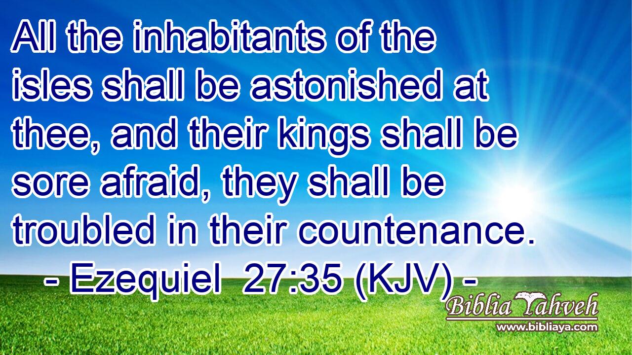 All the inhabitants of the isles shall be astonished at thee, and their kings shall be sore afraid, they shall be troubled in their countenance.