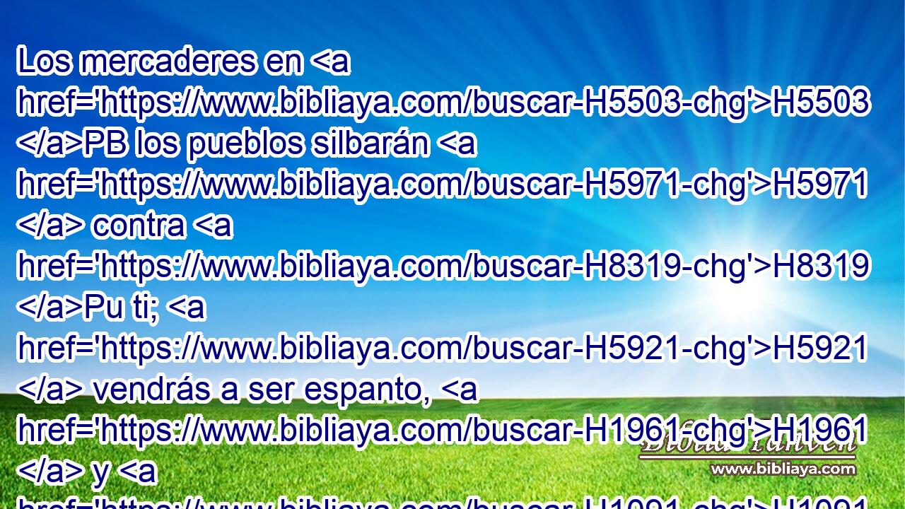Los mercaderes en H5503 PB los pueblos silbarán H5971  contra H8319 Pu ti; H5921  vendrás a ser espanto, H1961  y H1091 CC para siempre H5704  dejarás H5769 AQn,  de H369 ser. 
