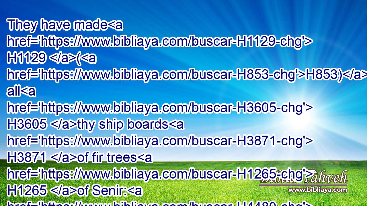 They have made H1129 (H853) all H3605 thy ship boards H3871 of fir trees H1265 of Senir: H4480  H8149 they have taken H3947 cedars H730 from Lebanon H4480  H3844 to make H6213 masts H8650 for H5921 thee.