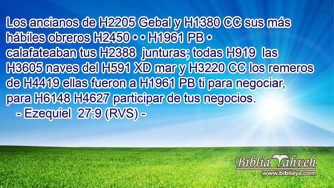 Los ancianos de H2205 Gebal y H1380 CC sus más hábiles obreros H2450 • • H1961 PB • calafateaban tus H2388  junturas; todas H919  las H3605 naves del H591 XD mar y H3220 CC los remeros de H4419 ellas fueron a H1961 PB ti para negociar, para H6148 H4627 participar de tus negocios. 