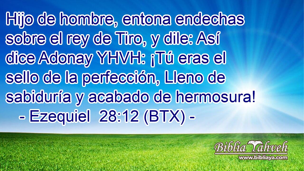 Hijo de hombre, entona endechas sobre el rey de Tiro, y dile: Así dice Adonay YHVH: ¡Tú eras el sello de la perfección, Lleno de sabiduría y acabado de hermosura!