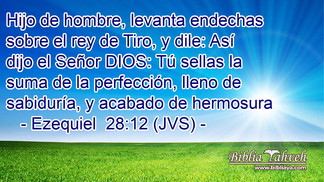 Hijo de hombre, levanta endechas sobre el rey de Tiro, y dile: Así dijo el Señor DIOS: Tú sellas la suma de la perfección, lleno de sabiduría, y acabado de hermosura