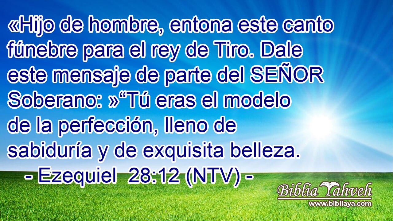 «Hijo de hombre, entona este canto fúnebre para el rey de Tiro. Dale este mensaje de parte del SEÑOR Soberano: »“Tú eras el modelo de la perfección, lleno de sabiduría y de exquisita belleza.
