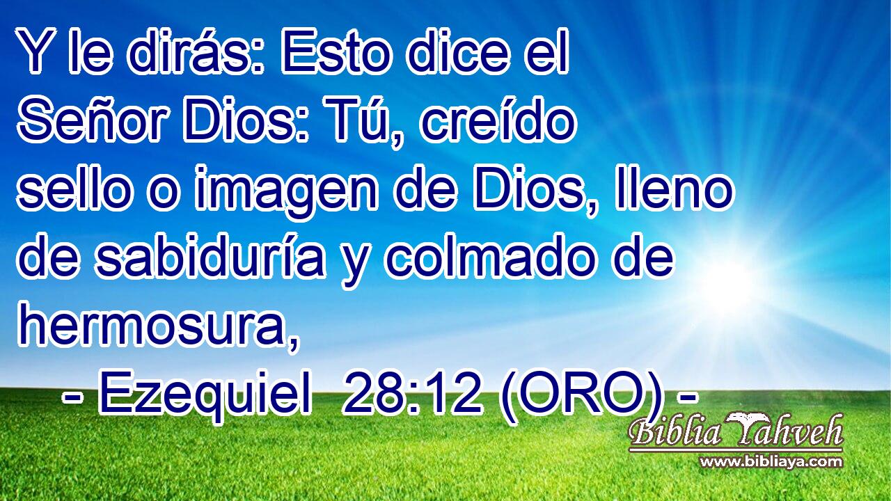  Y le dirás: Esto dice el Señor Dios: Tú, creído sello o imagen de Dios, lleno de sabiduría y colmado de hermosura, 
