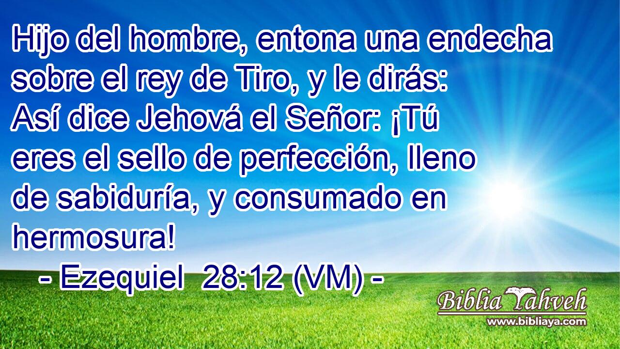  Hijo del hombre, entona una endecha sobre el rey de Tiro, y le dirás: Así dice Jehová el Señor: ¡Tú eres el sello de perfección, lleno de sabiduría, y consumado en hermosura! 