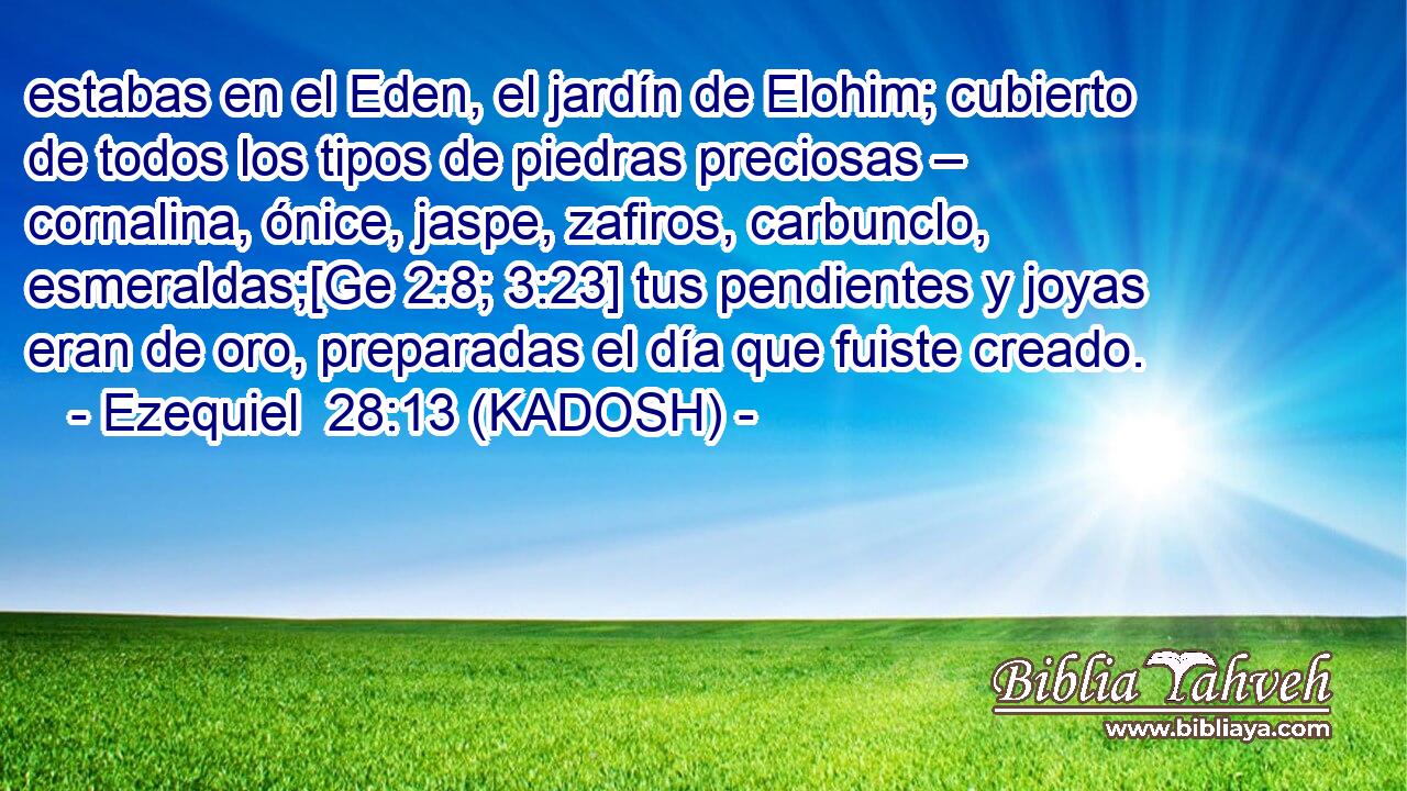  estabas en el Eden, el jardín de Elohim; cubierto de todos los tipos de piedras preciosas – cornalina, ónice, jaspe, zafiros, carbunclo, esmeraldas;[Ge 2:8; 3:23] tus pendientes y joyas eran de oro, preparadas el día que fuiste creado. 