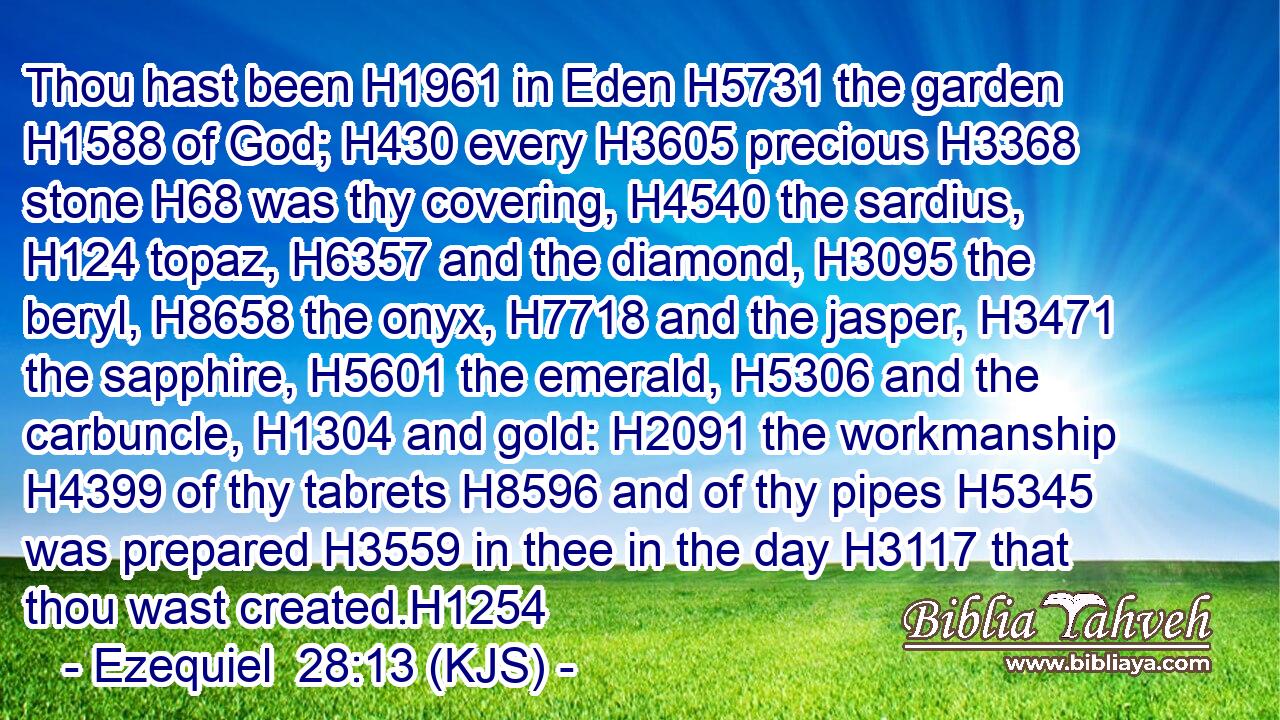 Thou hast been H1961 in Eden H5731 the garden H1588 of God; H430 every H3605 precious H3368 stone H68 was thy covering, H4540 the sardius, H124 topaz, H6357 and the diamond, H3095 the beryl, H8658 the onyx, H7718 and the jasper, H3471 the sapphire, H5601 the emerald, H5306 and the carbuncle, H1304 and gold: H2091 the workmanship H4399 of thy tabrets H8596 and of thy pipes H5345 was prepared H3559 in thee in the day H3117 that thou wast created.H1254