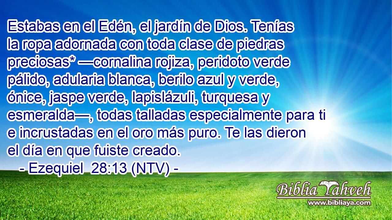 Estabas en el Edén, el jardín de Dios. Tenías la ropa adornada con toda clase de piedras preciosas* —cornalina rojiza, peridoto verde pálido, adularia blanca, berilo azul y verde, ónice, jaspe verde, lapislázuli, turquesa y esmeralda—, todas talladas especialmente para ti e incrustadas en el oro más puro. Te las dieron el día en que fuiste creado.