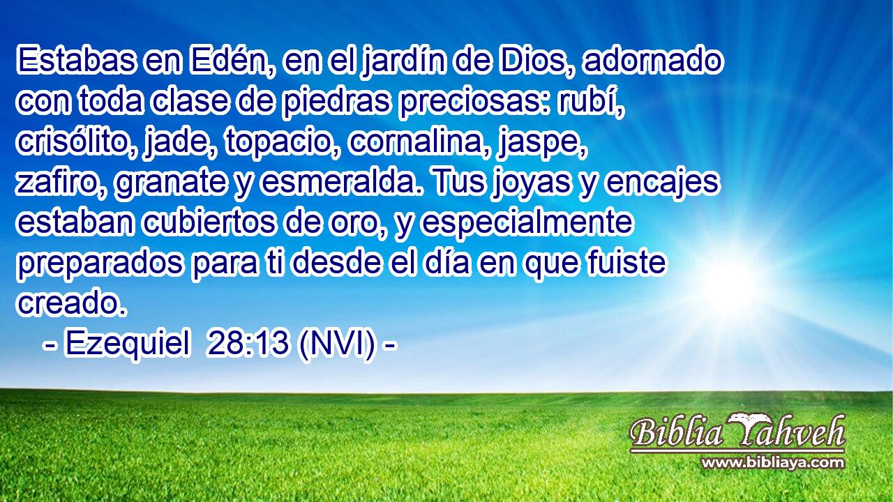  Estabas en Edén, en el jardín de Dios, adornado con toda clase de piedras preciosas: rubí, crisólito, jade, topacio, cornalina, jaspe, zafiro, granate y esmeralda. Tus joyas y encajes estaban cubiertos de oro, y especialmente preparados para ti desde el día en que fuiste creado. 