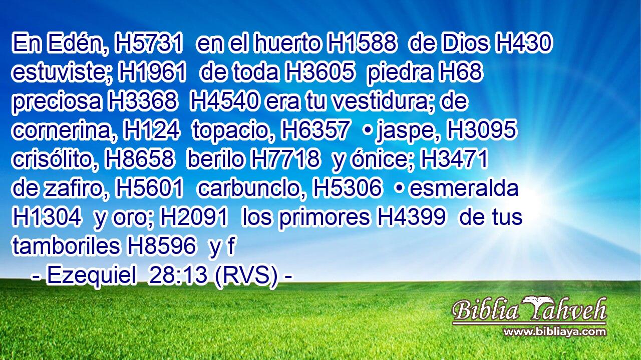 En Edén, H5731  en el huerto H1588  de Dios H430  estuviste; H1961  de toda H3605  piedra H68  preciosa H3368  H4540 era tu vestidura; de cornerina, H124  topacio, H6357  • jaspe, H3095  crisólito, H8658  berilo H7718  y ónice; H3471  de zafiro, H5601  carbunclo, H5306  • esmeralda H1304  y oro; H2091  los primores H4399  de tus tamboriles H8596  y f