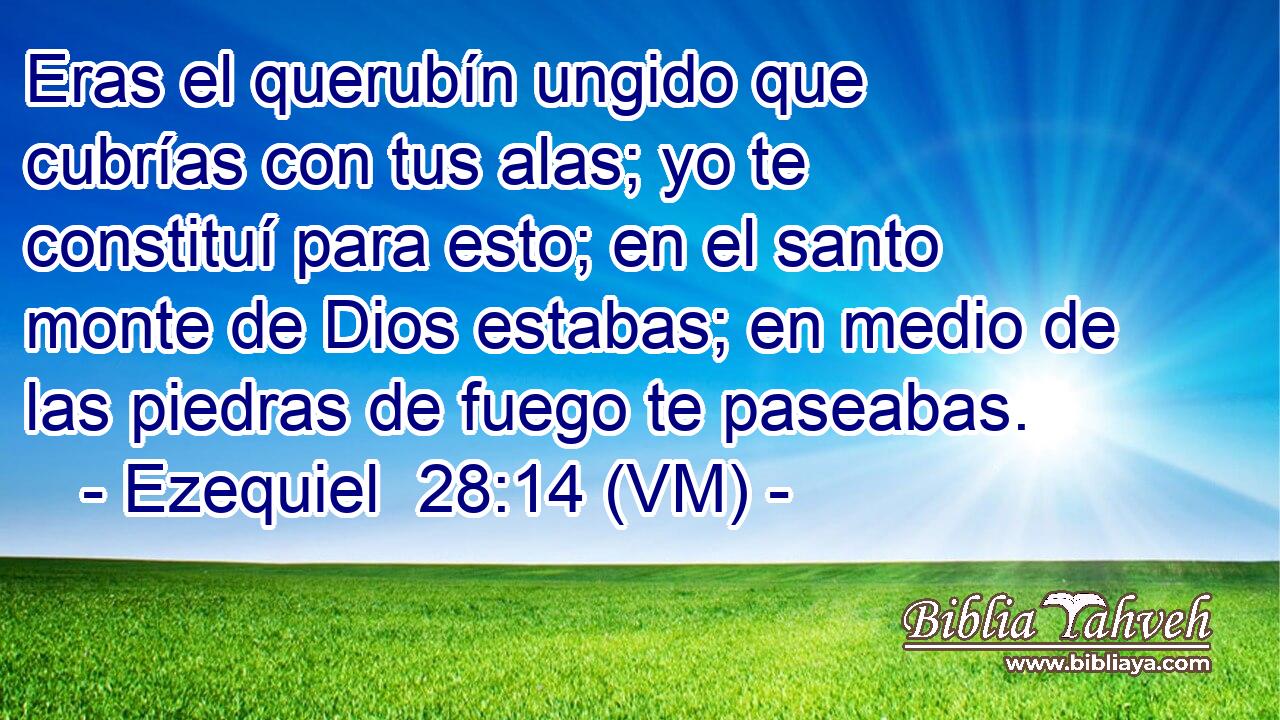  Eras el querubín ungido que cubrías con tus alas; yo te constituí para esto; en el santo monte de Dios estabas; en medio de las piedras de fuego te paseabas. 