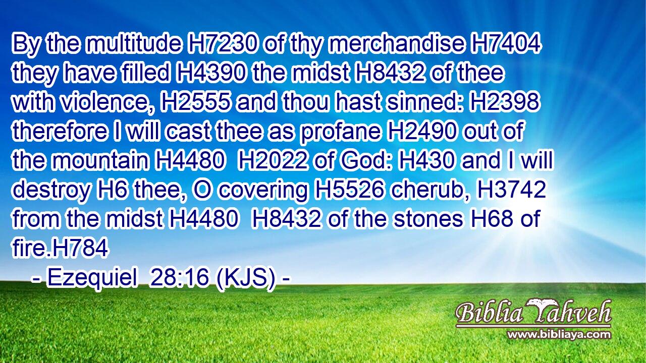 By the multitude H7230 of thy merchandise H7404 they have filled H4390 the midst H8432 of thee with violence, H2555 and thou hast sinned: H2398 therefore I will cast thee as profane H2490 out of the mountain H4480  H2022 of God: H430 and I will destroy H6 thee, O covering H5526 cherub, H3742 from the midst H4480  H8432 of the stones H68 of fire.H784