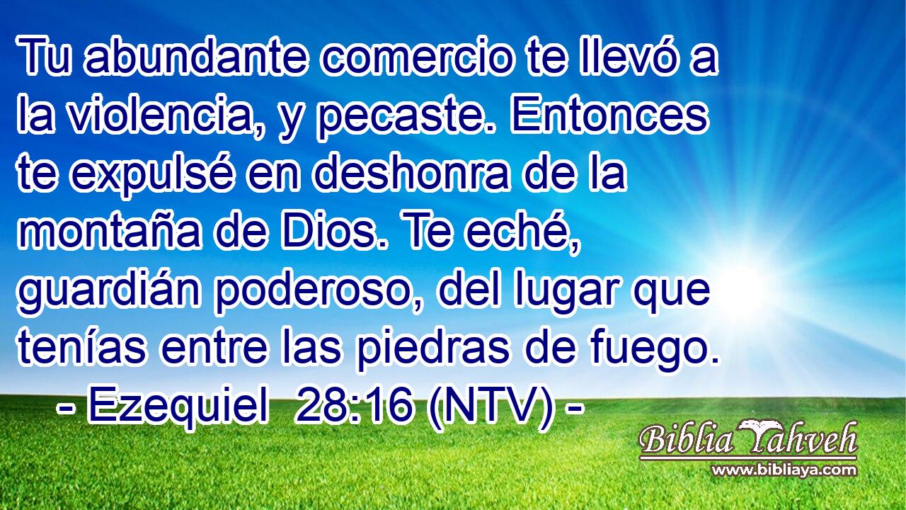 Tu abundante comercio te llevó a la violencia, y pecaste. Entonces te expulsé en deshonra de la montaña de Dios. Te eché, guardián poderoso, del lugar que tenías entre las piedras de fuego.