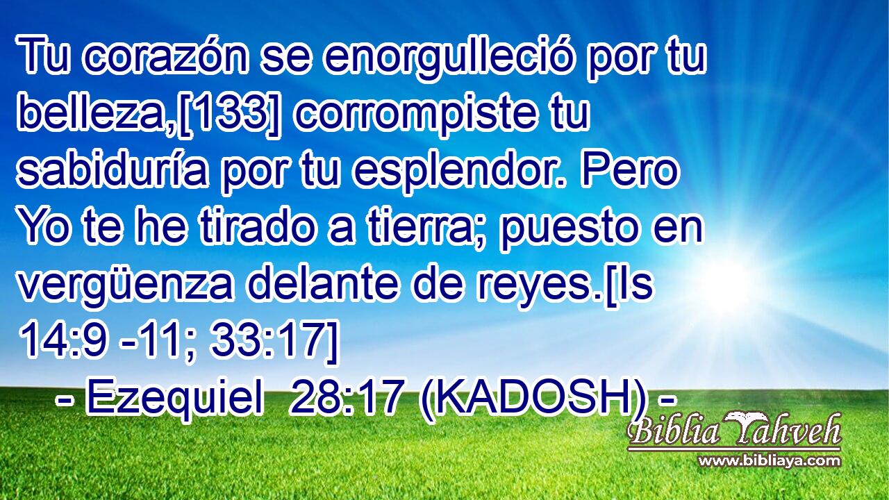  Tu corazón se enorgulleció por tu belleza,[133] corrompiste tu sabiduría por tu esplendor. Pero Yo te he tirado a tierra; puesto en vergüenza delante de reyes.[Is 14:9 -11; 33:17] 