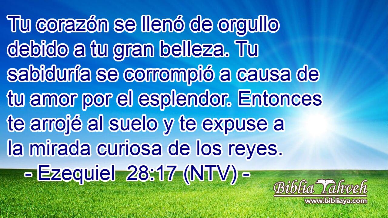 Tu corazón se llenó de orgullo debido a tu gran belleza. Tu sabiduría se corrompió a causa de tu amor por el esplendor. Entonces te arrojé al suelo y te expuse a la mirada curiosa de los reyes.