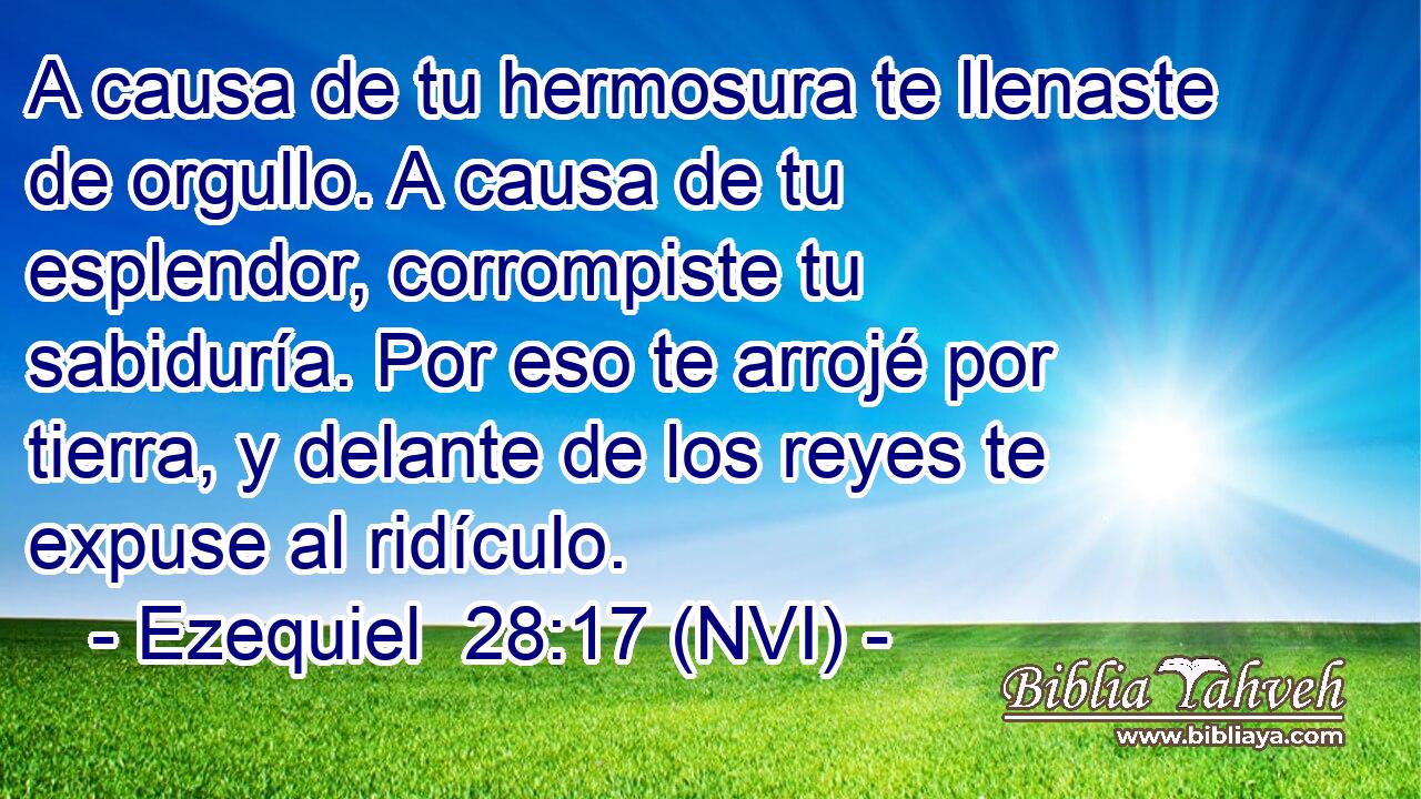  A causa de tu hermosura te llenaste de orgullo. A causa de tu esplendor, corrompiste tu sabiduría. Por eso te arrojé por tierra, y delante de los reyes te expuse al ridículo. 