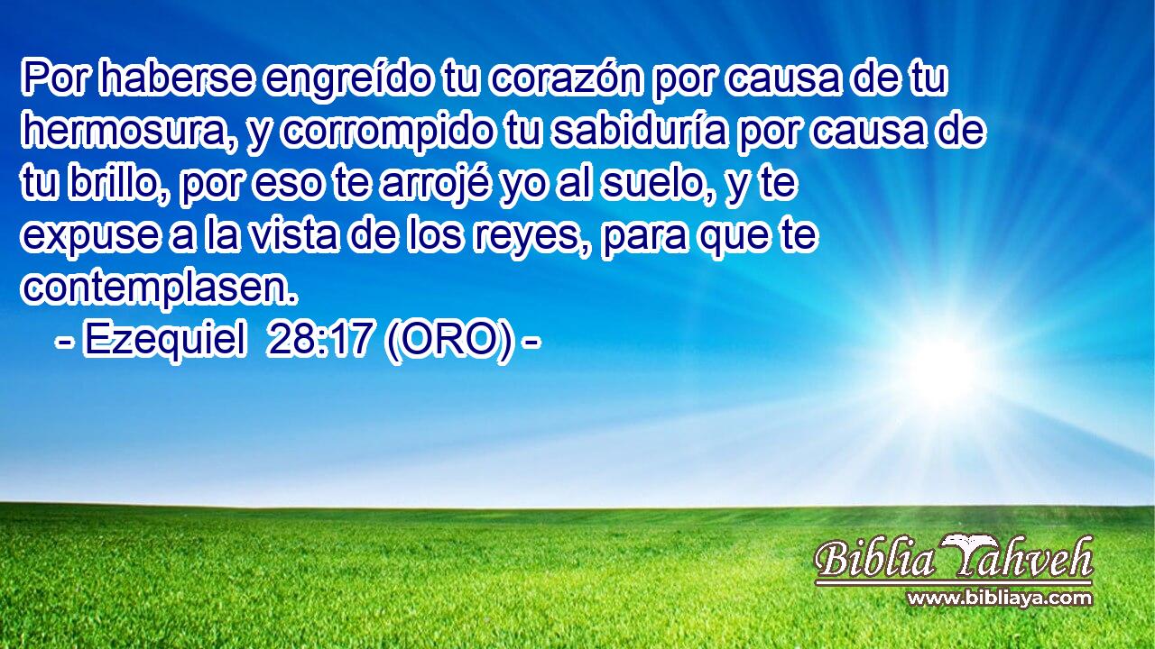  Por haberse engreído tu corazón por causa de tu hermosura, y corrompido tu sabiduría por causa de tu brillo, por eso te arrojé yo al suelo, y te expuse a la vista de los reyes, para que te contemplasen. 