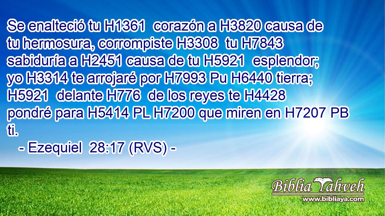 Se enalteció tu H1361  corazón a H3820 causa de tu hermosura, corrompiste H3308  tu H7843  sabiduría a H2451 causa de tu H5921  esplendor; yo H3314 te arrojaré por H7993 Pu H6440 tierra; H5921  delante H776  de los reyes te H4428  pondré para H5414 PL H7200 que miren en H7207 PB ti. 