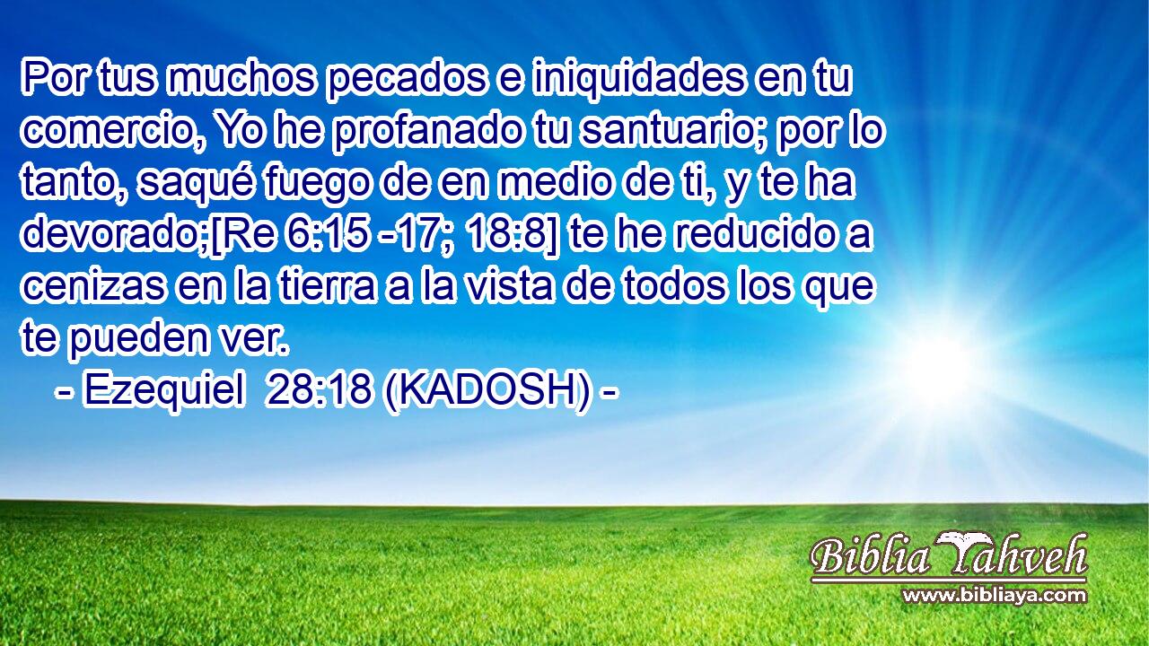  Por tus muchos pecados e iniquidades en tu comercio, Yo he profanado tu santuario; por lo tanto, saqué fuego de en medio de ti, y te ha devorado;[Re 6:15 -17; 18:8] te he reducido a cenizas en la tierra a la vista de todos los que te pueden ver. 