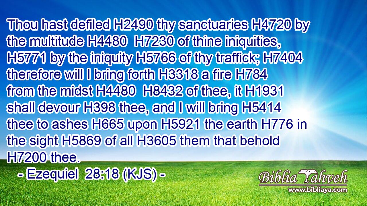 Thou hast defiled H2490 thy sanctuaries H4720 by the multitude H4480  H7230 of thine iniquities, H5771 by the iniquity H5766 of thy traffick; H7404 therefore will I bring forth H3318 a fire H784 from the midst H4480  H8432 of thee, it H1931 shall devour H398 thee, and I will bring H5414 thee to ashes H665 upon H5921 the earth H776 in the sight H5869 of all H3605 them that behold H7200 thee.