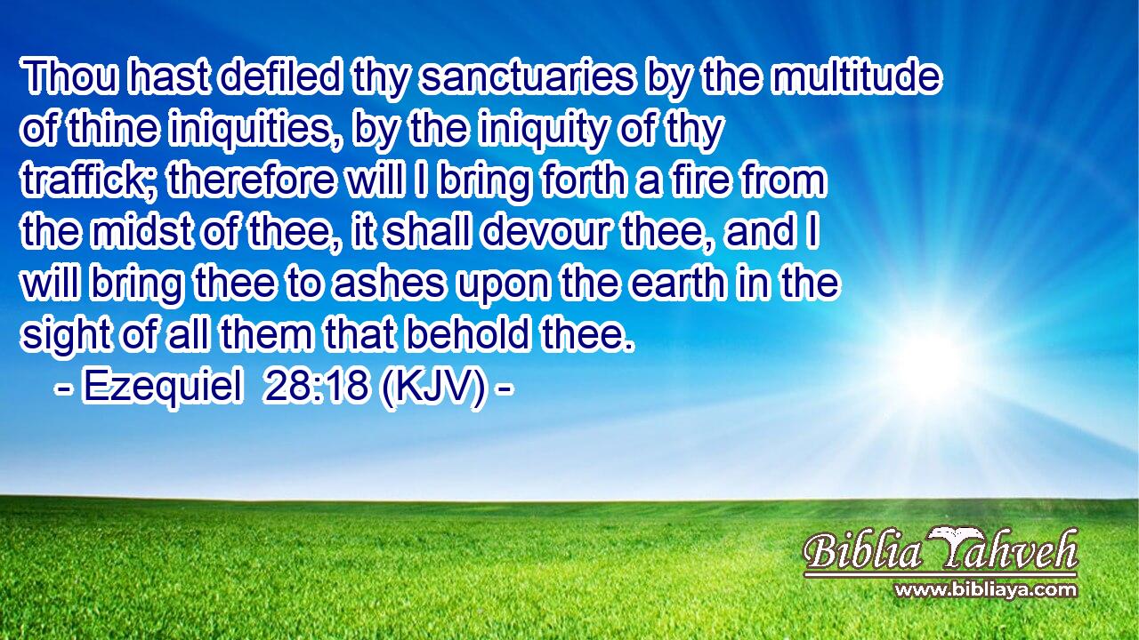 Thou hast defiled thy sanctuaries by the multitude of thine iniquities, by the iniquity of thy traffick; therefore will I bring forth a fire from the midst of thee, it shall devour thee, and I will bring thee to ashes upon the earth in the sight of all them that behold thee.