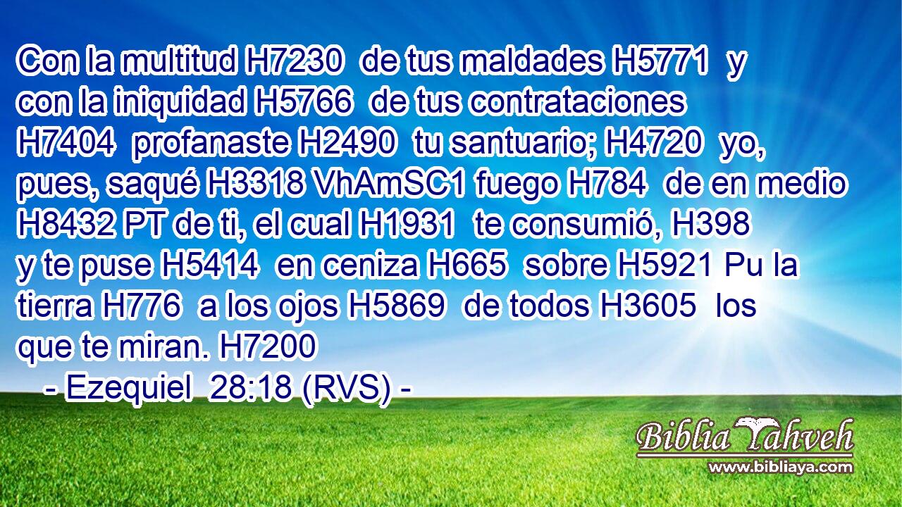 Con la multitud H7230  de tus maldades H5771  y con la iniquidad H5766  de tus contrataciones H7404  profanaste H2490  tu santuario; H4720  yo, pues, saqué H3318 VhAmSC1 fuego H784  de en medio H8432 PT de ti, el cual H1931  te consumió, H398  y te puse H5414  en ceniza H665  sobre H5921 Pu la tierra H776  a los ojos H5869  de todos H3605  los que te miran. H7200  