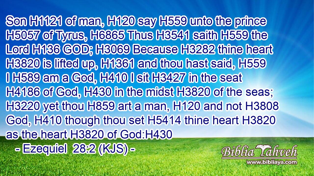 Son H1121 of man, H120 say H559 unto the prince H5057 of Tyrus, H6865 Thus H3541 saith H559 the Lord H136 GOD; H3069 Because H3282 thine heart H3820 is lifted up, H1361 and thou hast said, H559 I H589 am a God, H410 I sit H3427 in the seat H4186 of God, H430 in the midst H3820 of the seas; H3220 yet thou H859 art a man, H120 and not H3808 God, H410 though thou set H5414 thine heart H3820 as the heart H3820 of God:H430