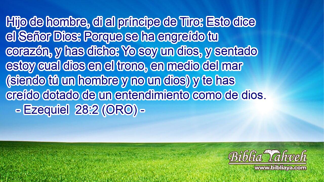  Hijo de hombre, di al príncipe de Tiro: Esto dice el Señor Dios: Porque se ha engreído tu corazón, y has dicho: Yo soy un dios, y sentado estoy cual dios en el trono, en medio del mar (siendo tú un hombre y no un dios) y te has creído dotado de un entendimiento como de dios. 