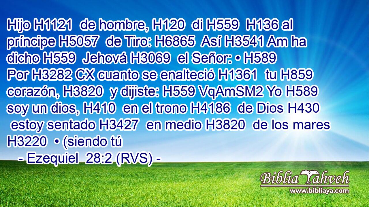 Hijo H1121  de hombre, H120  di H559  H136 al príncipe H5057  de Tiro: H6865  Así H3541 Am ha dicho H559  Jehová H3069  el Señor: • H589  Por H3282 CX cuanto se enalteció H1361  tu H859  corazón, H3820  y dijiste: H559 VqAmSM2 Yo H589  soy un dios, H410  en el trono H4186  de Dios H430  estoy sentado H3427  en medio H3820  de los mares H3220  • (siendo tú