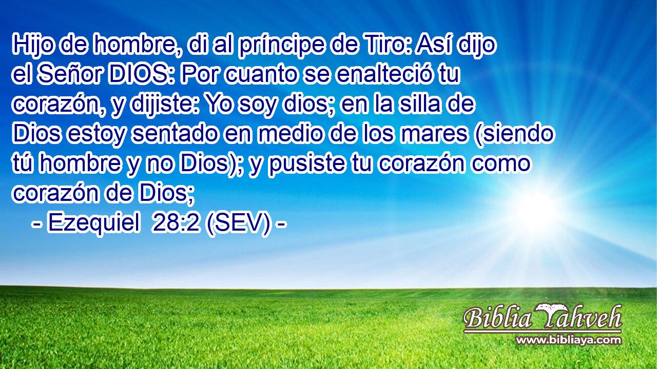 Hijo de hombre, di al príncipe de Tiro: Así dijo el Señor DIOS: Por cuanto se enalteció tu corazón, y dijiste: Yo soy dios; en la silla de Dios estoy sentado en medio de los mares (siendo tú hombre y no Dios); y pusiste tu corazón como corazón de Dios;