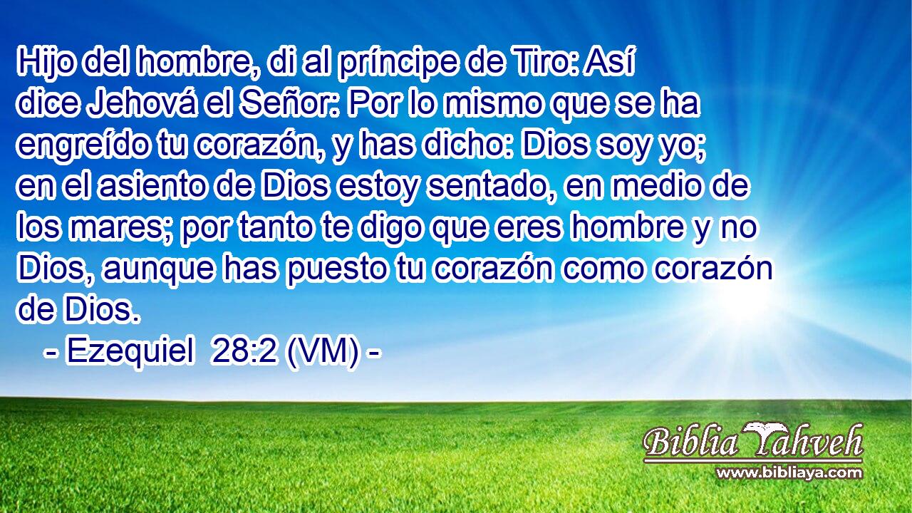  Hijo del hombre, di al príncipe de Tiro: Así dice Jehová el Señor: Por lo mismo que se ha engreído tu corazón, y has dicho: Dios soy yo; en el asiento de Dios estoy sentado, en medio de los mares; por tanto te digo que eres hombre y no Dios, aunque has puesto tu corazón como corazón de Dios. 