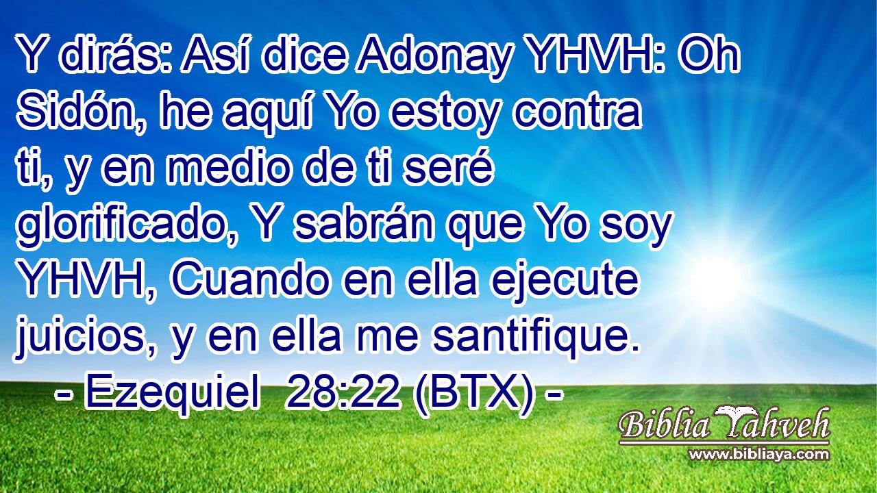 Y dirás: Así dice Adonay YHVH: Oh Sidón, he aquí Yo estoy contra ti, y en medio de ti seré glorificado, Y sabrán que Yo soy YHVH, Cuando en ella ejecute juicios, y en ella me santifique.