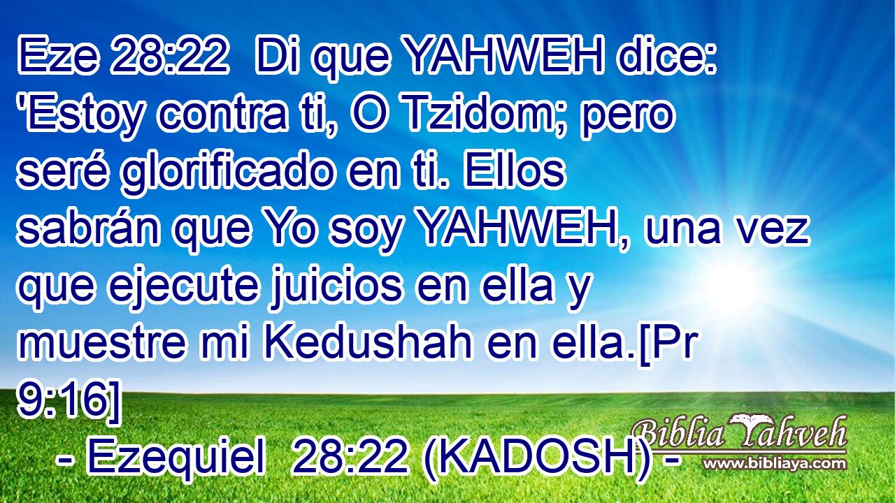  Di que YAHWEH dice: 'Estoy contra ti, O Tzidom; pero seré glorificado en ti. Ellos sabrán que Yo soy YAHWEH, una vez que ejecute juicios en ella y muestre mi Kedushah en ella.[Pr 9:16] 