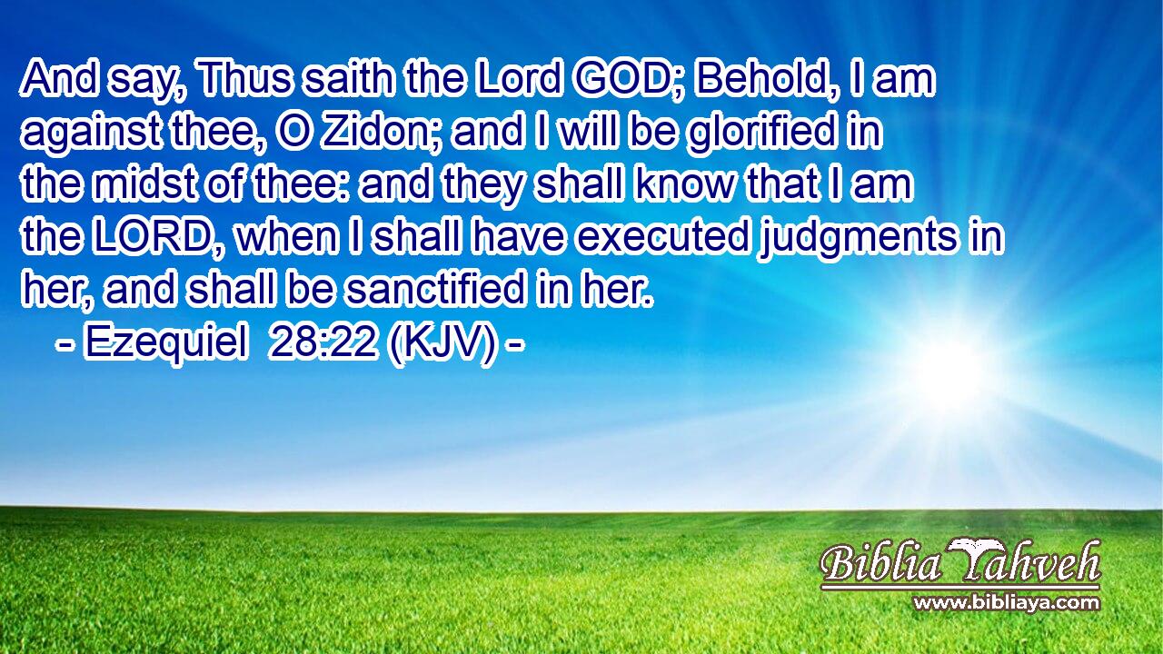 And say, Thus saith the Lord GOD; Behold, I am against thee, O Zidon; and I will be glorified in the midst of thee: and they shall know that I am the LORD, when I shall have executed judgments in her, and shall be sanctified in her.