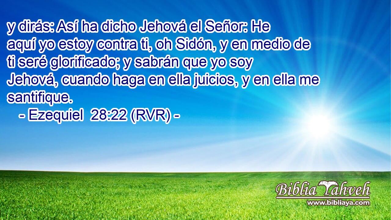 y dirás: Así ha dicho Jehová el Señor: He aquí yo estoy contra ti, oh Sidón, y en medio de ti seré glorificado; y sabrán que yo soy Jehová, cuando haga en ella juicios, y en ella me santifique.