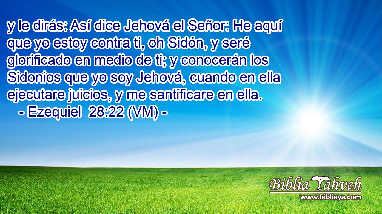  y le dirás: Así dice Jehová el Señor: He aquí que yo estoy contra ti, oh Sidón, y seré glorificado en medio de ti; y conocerán los Sidonios que yo soy Jehová, cuando en ella ejecutare juicios, y me santificare en ella. 